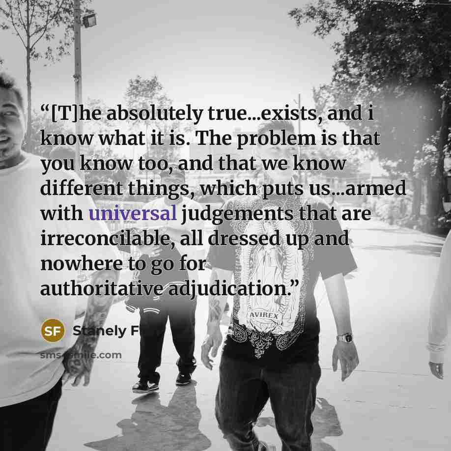 “[T]he absolutely true...exists, and i know what it is. The problem is that you know too, and that we know different things, which puts us...armed with universal judgements that are irreconcilable, all dressed up and nowhere to go for authoritative adjudication.” quote by Stanely Fish
