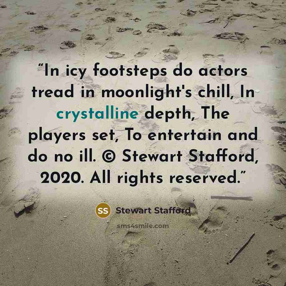 “In icy footsteps do actors tread in moonlight's chill, In crystalline depth, The players set, To entertain and do no ill. © Stewart Stafford, 2020. All rights reserved.” quote by Stewart Stafford