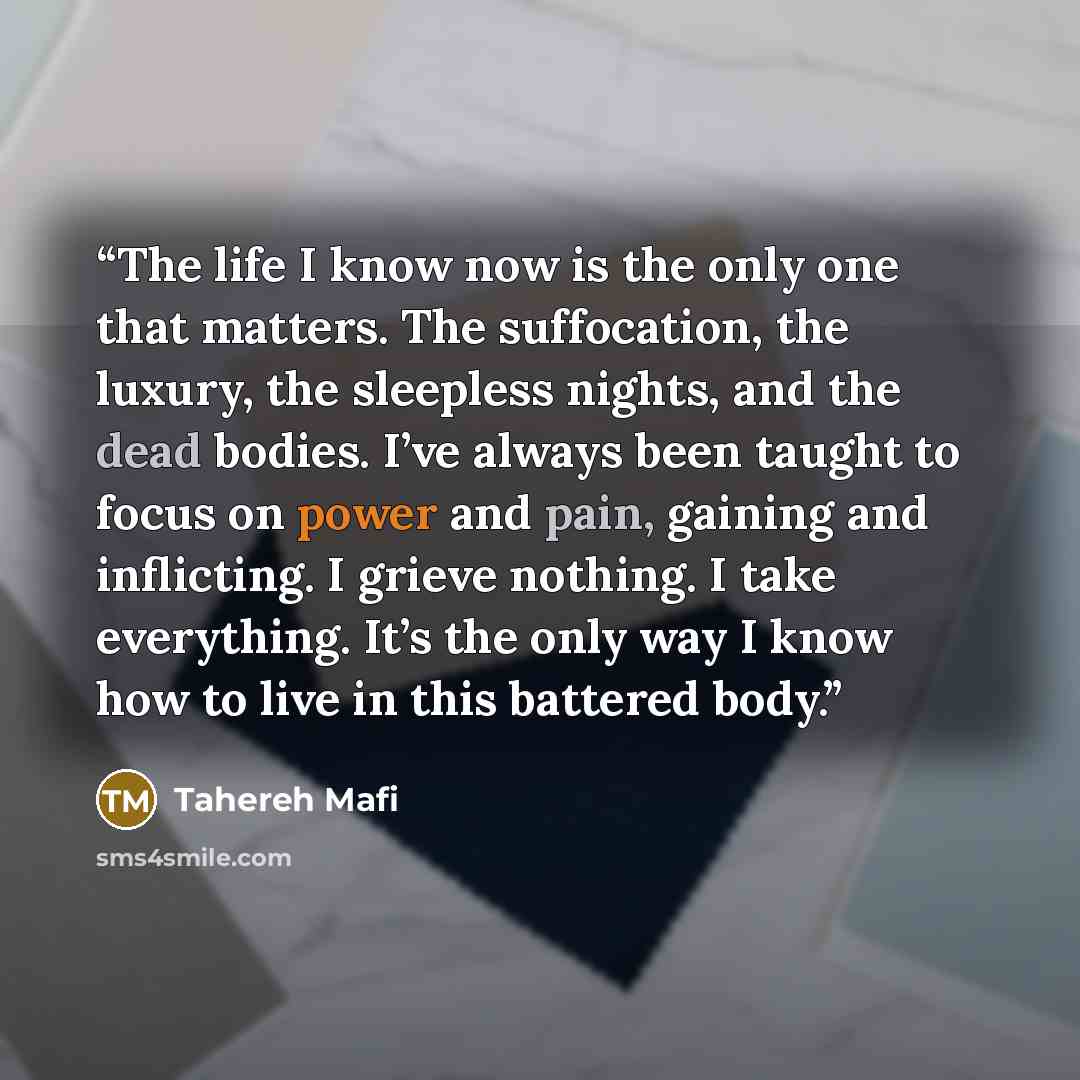 “The life I know now is the only one that matters. The suffocation, the luxury, the sleepless nights, and the dead bodies. I’ve always been taught to focus on power and pain, gaining and inflicting. I grieve nothing. I take everything. It’s the only way I know how to live in this battered body.” quote by Tahereh Mafi
