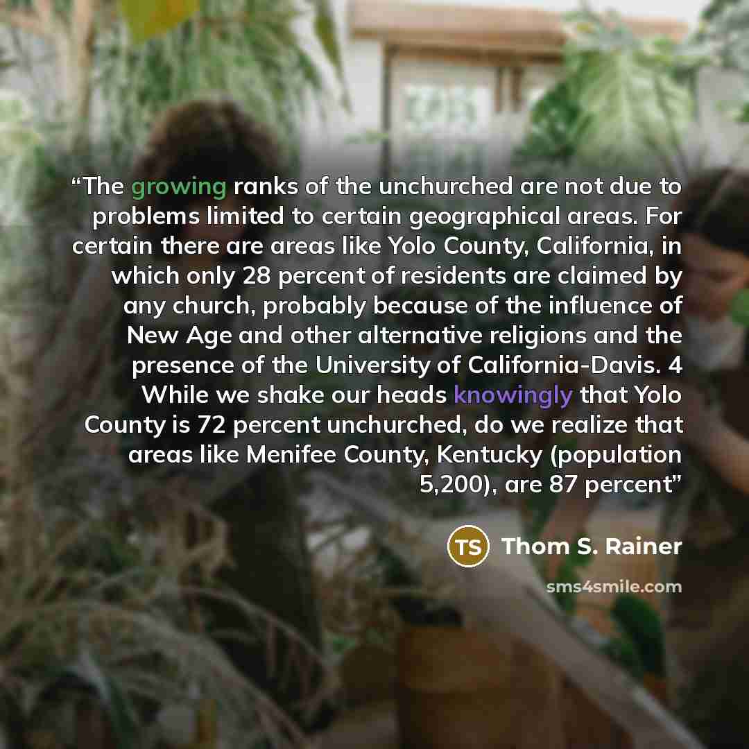 “The growing ranks of the unchurched are not due to problems limited to certain geographical areas. For certain there are areas like Yolo County, California, in which only 28 percent of residents are claimed by any church, probably because of the influence of New Age and other alternative religions…” quote by Thom S. Rainer