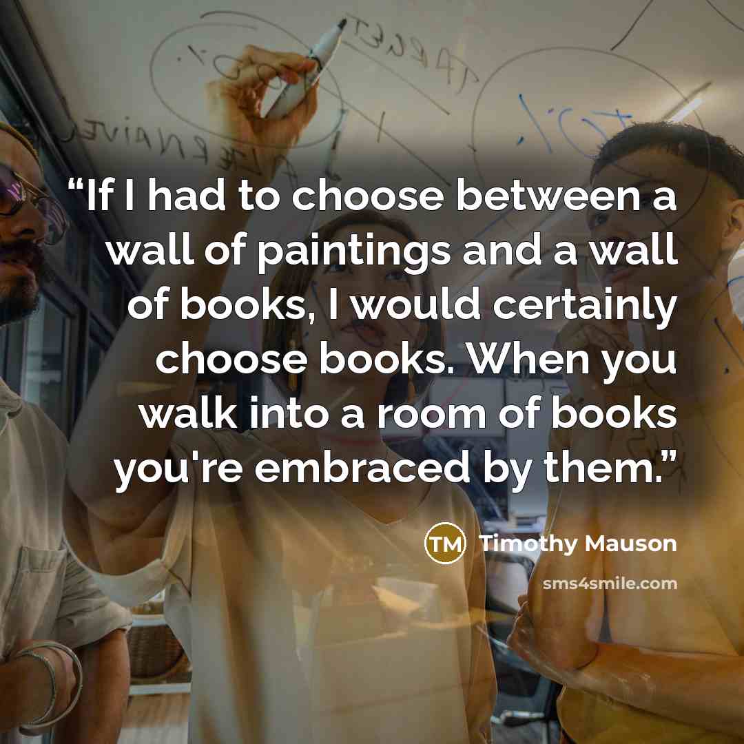 “If I had to choose between a wall of paintings and a wall of books, I would certainly choose books. When you walk into a room of books you're embraced by them.” quote by Timothy Mauson