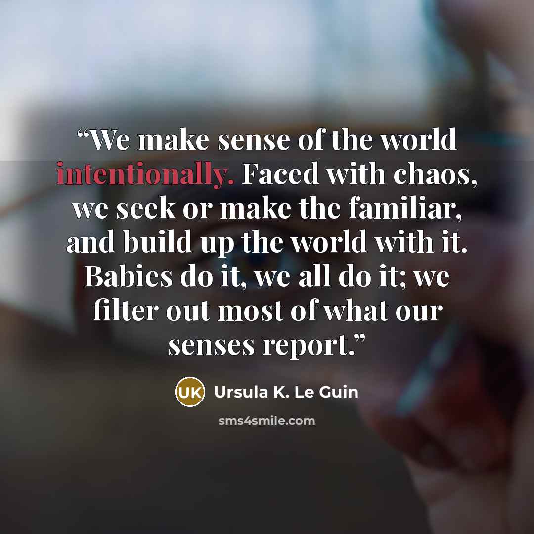 “We make sense of the world intentionally. Faced with chaos, we seek or make the familiar, and build up the world with it. Babies do it, we all do it; we filter out most of what our senses report.” quote by Ursula K. Le Guin