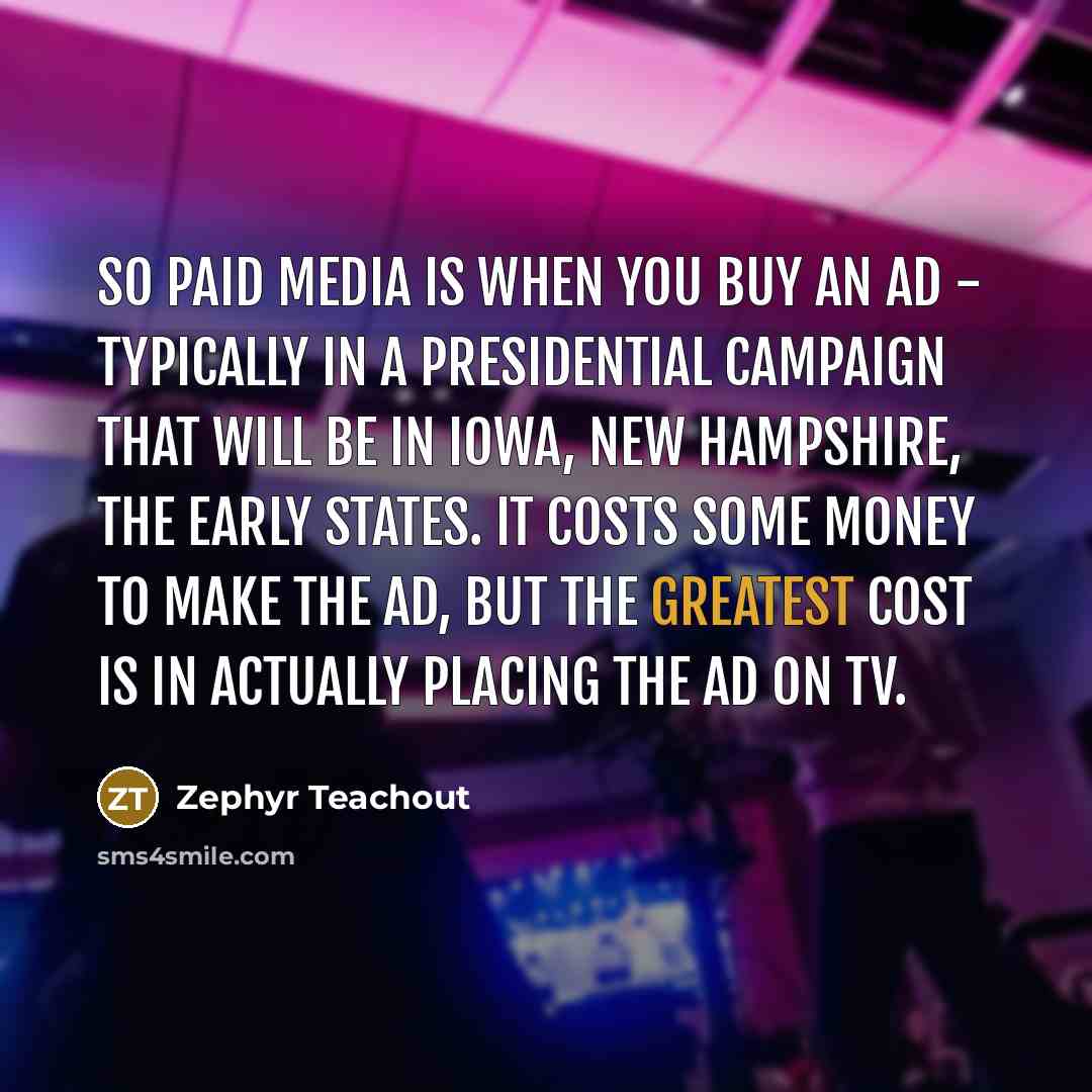 “So paid media is when you buy an ad - typically in a presidential campaign that will be in Iowa, New Hampshire, the early states. It costs some money to make the ad, but the greatest cost is in actually placing the ad on TV.” quote by Zephyr Teachout