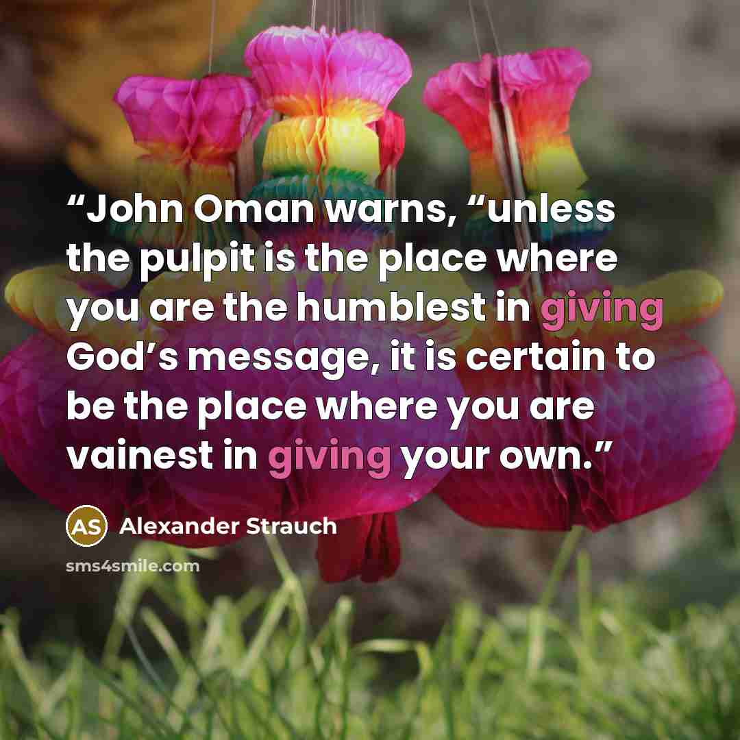 “John Oman warns, “unless the pulpit is the place where you are the humblest in giving God’s message, it is certain to be the place where you are vainest in giving your own.” quote by Alexander Strauch
