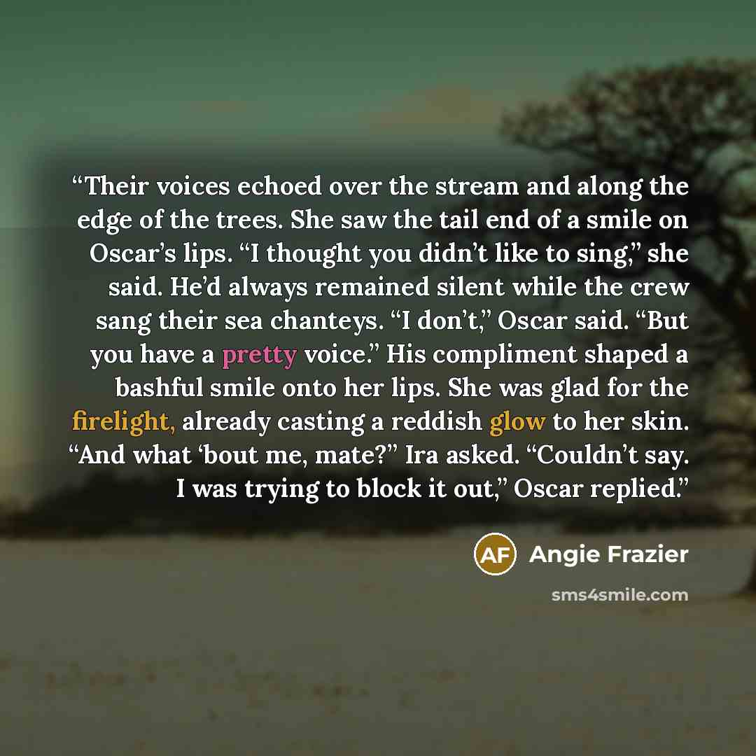 “Their voices echoed over the stream and along the edge of the trees. She saw the tail end of a smile on Oscar’s lips. “I thought you didn’t like to sing,” she said. He’d always remained silent while the crew sang their sea chanteys. “I don’t,” Oscar said. “But you have a pretty voice.” His…” quote by Angie Frazier