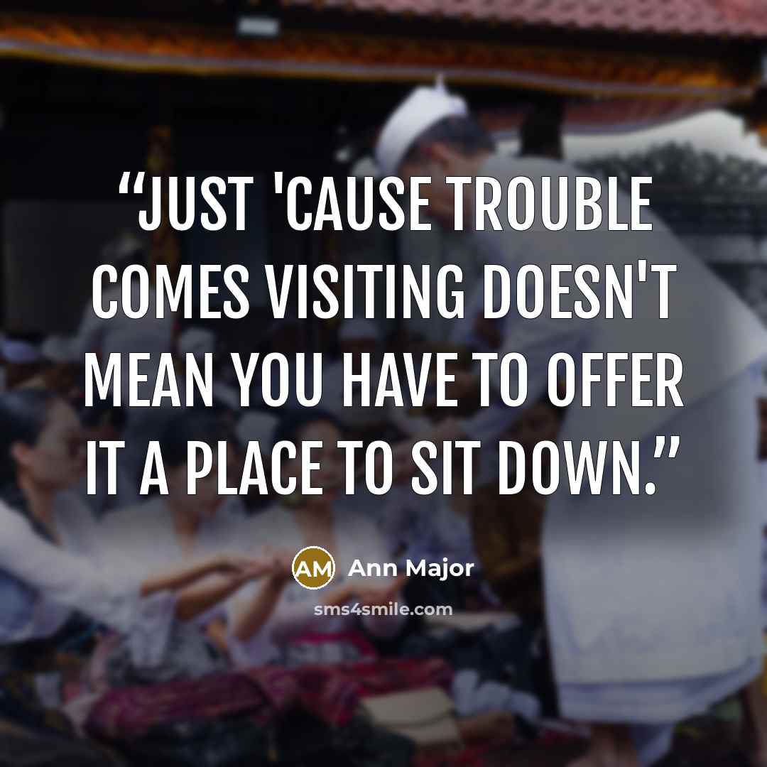 “Just 'cause trouble comes visiting doesn't mean you have to offer it a place to sit down.” quote by Ann Major