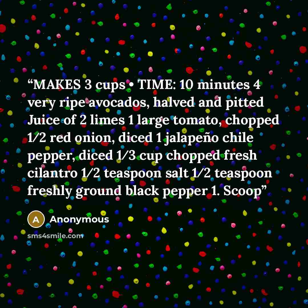 “MAKES 3 cups • TIME: 10 minutes 4 very ripe avocados, halved and pitted Juice of 2 limes 1 large tomato, chopped 1⁄2 red onion, diced 1 jalapeño chile pepper, diced 1⁄3 cup chopped fresh cilantro 1⁄2 teaspoon salt 1⁄2 teaspoon freshly ground black pepper 1. Scoop” quote by Anonymous