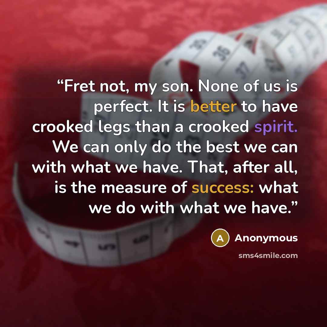 “Fret not, my son. None of us is perfect. It is better to have crooked legs than a crooked spirit. We can only do the best we can with what we have. That, after all, is the measure of success: what we do with what we have.” quote by Anonymous