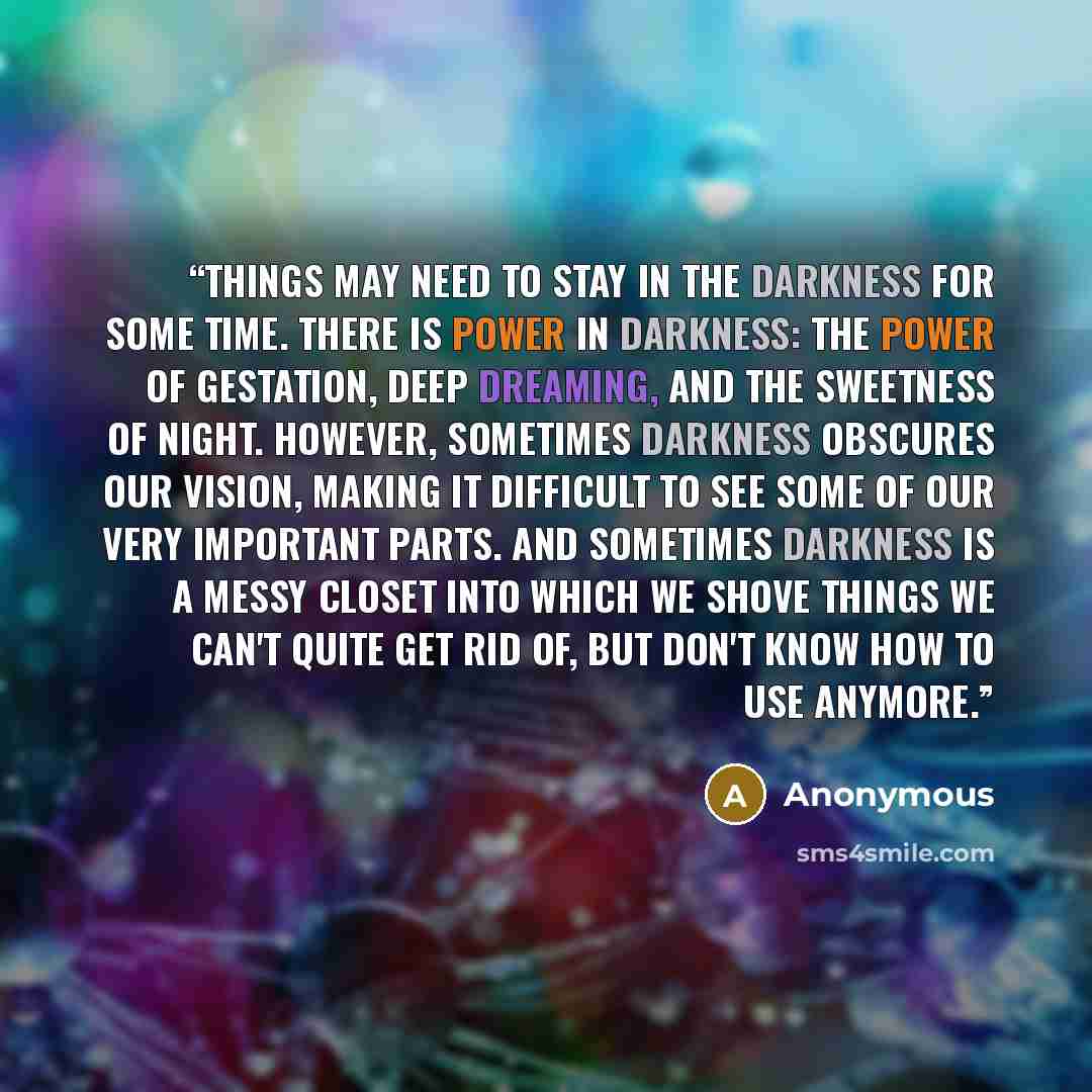 “Things may need to stay in the darkness for some time. There is power in darkness: the power of gestation, deep dreaming, and the sweetness of night. However, sometimes darkness obscures our vision, making it difficult to see some of our very important parts. And sometimes darkness is a messy…” quote by Anonymous