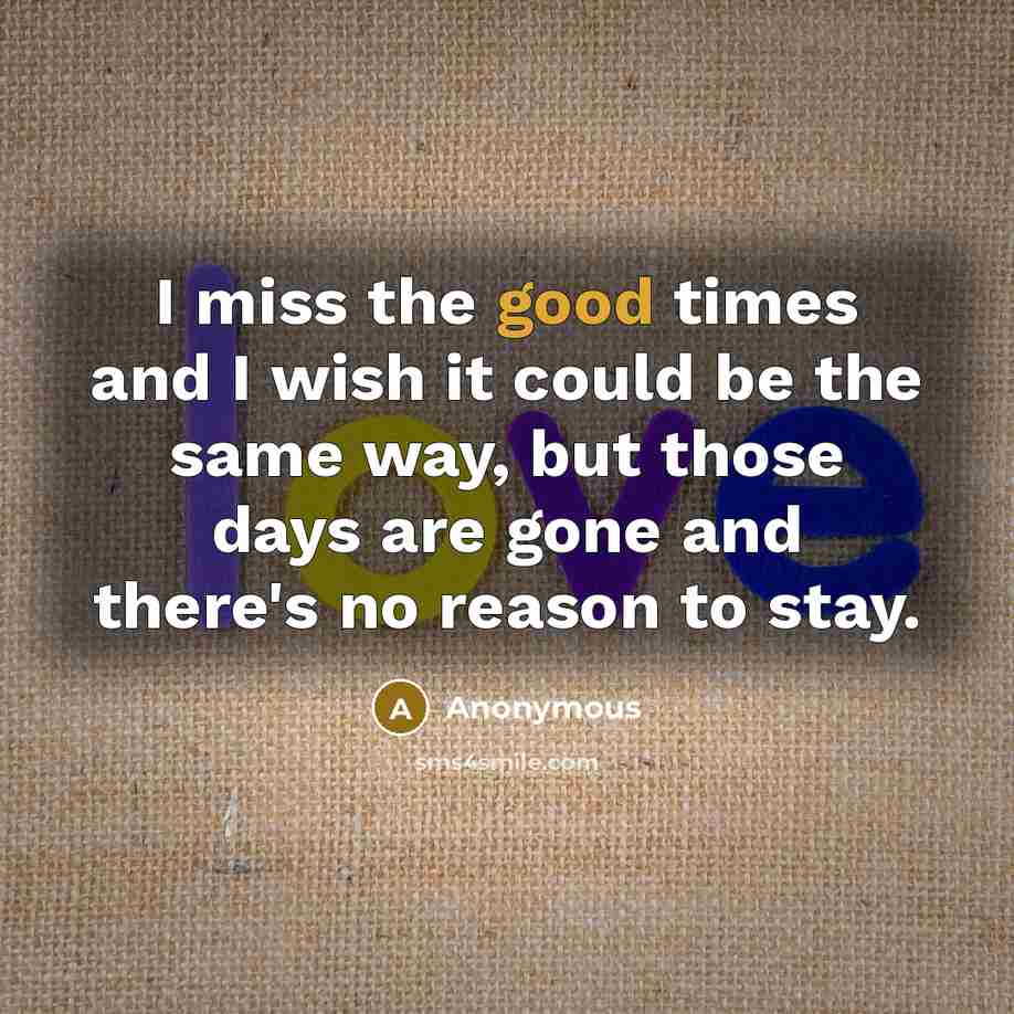 “I miss the good times and I wish it could be the same way, but those days are gone and there's no reason to stay.” quote by Anonymous