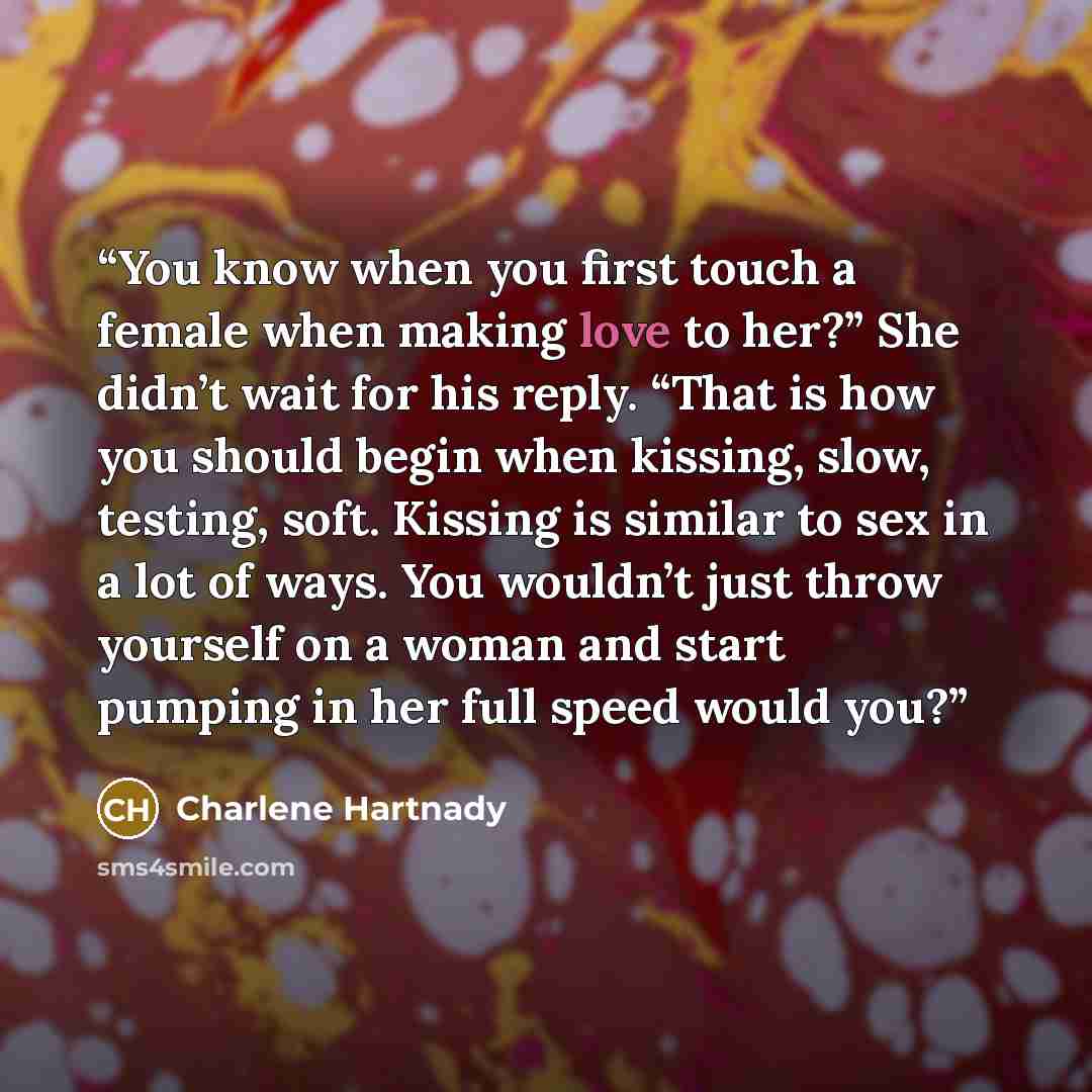 “You know when you first touch a female when making love to her?” She didn’t wait for his reply. “That is how you should begin when kissing, slow, testing, soft. Kissing is similar to sex in a lot of ways. You wouldn’t just throw yourself on a woman and start pumping in her full speed would you?” quote by Charlene Hartnady