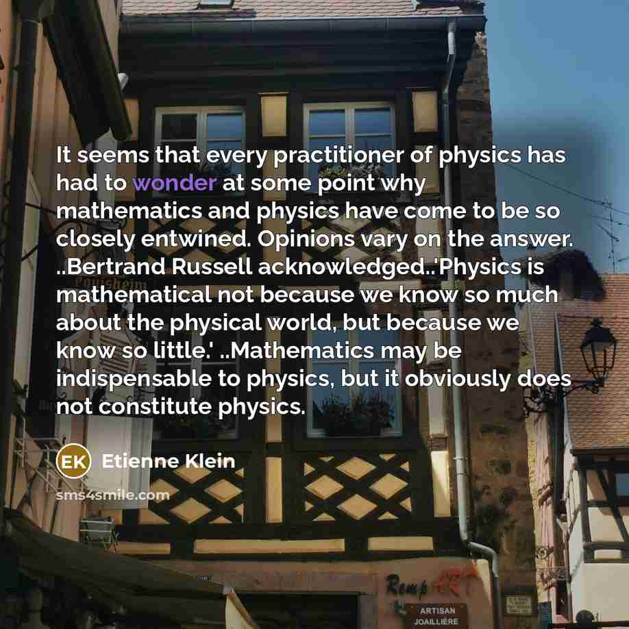 “It seems that every practitioner of physics has had to wonder at some point why mathematics and physics have come to be so closely entwined. Opinions vary on the answer. ..Bertrand Russell acknowledged..'Physics is mathematical not because we know so much about the physical world, but because we…” quote by Etienne Klein