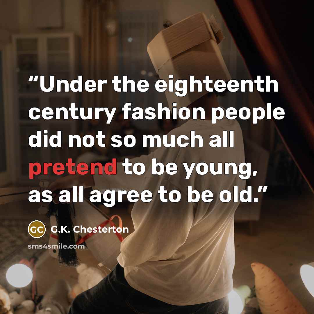 “Under the eighteenth century fashion people did not so much all pretend to be young, as all agree to be old.” quote by G.K. Chesterton