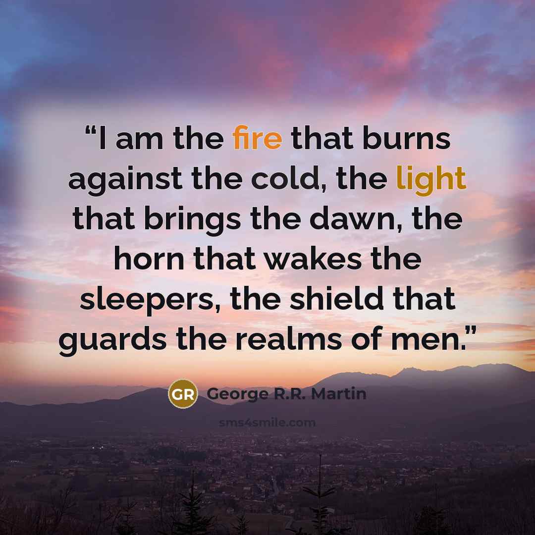 “I am the fire that burns against the cold, the light that brings the dawn, the horn that wakes the sleepers, the shield that guards the realms of men.” quote by George R.R. Martin