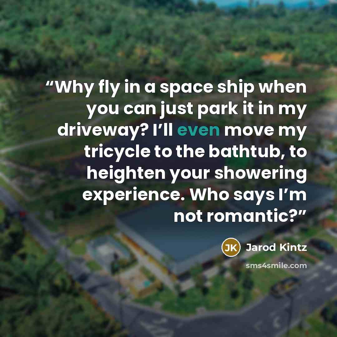 “Why fly in a space ship when you can just park it in my driveway? I’ll even move my tricycle to the bathtub, to heighten your showering experience. Who says I’m not romantic?” quote by Jarod Kintz