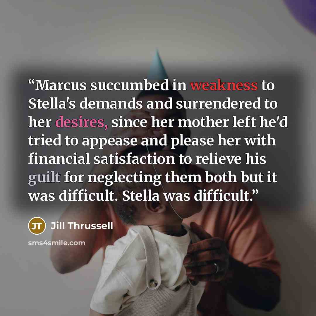 “Marcus succumbed in weakness to Stella's demands and surrendered to her desires, since her mother left he'd tried to appease and please her with financial satisfaction to relieve his guilt for neglecting them both but it was difficult. Stella was difficult.” quote by Jill Thrussell