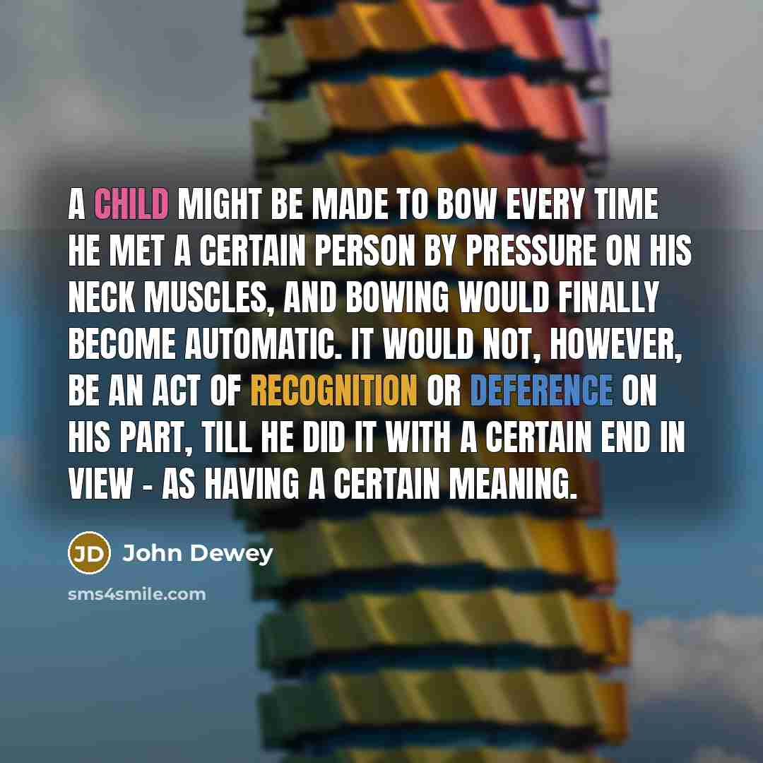 “A child might be made to bow every time he met a certain person by pressure on his neck muscles, and bowing would finally become automatic. It would not, however, be an act of recognition or deference on his part, till he did it with a certain end in view - as having a certain meaning.” quote by John Dewey