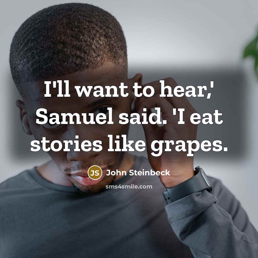 “I'll want to hear,' Samuel said. 'I eat stories like…” quote by John Steinbeck