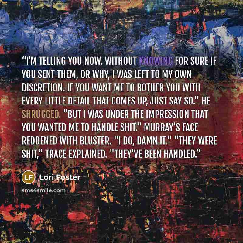 “I'm telling you now. Without knowing for sure if you sent them, or why, I was left to my own discretion. If you want me to bother you with every little detail that comes up, just say so." He shrugged. "But I was under the impression that you wanted me to handle shit." Murray's face reddened with…” quote by Lori Foster