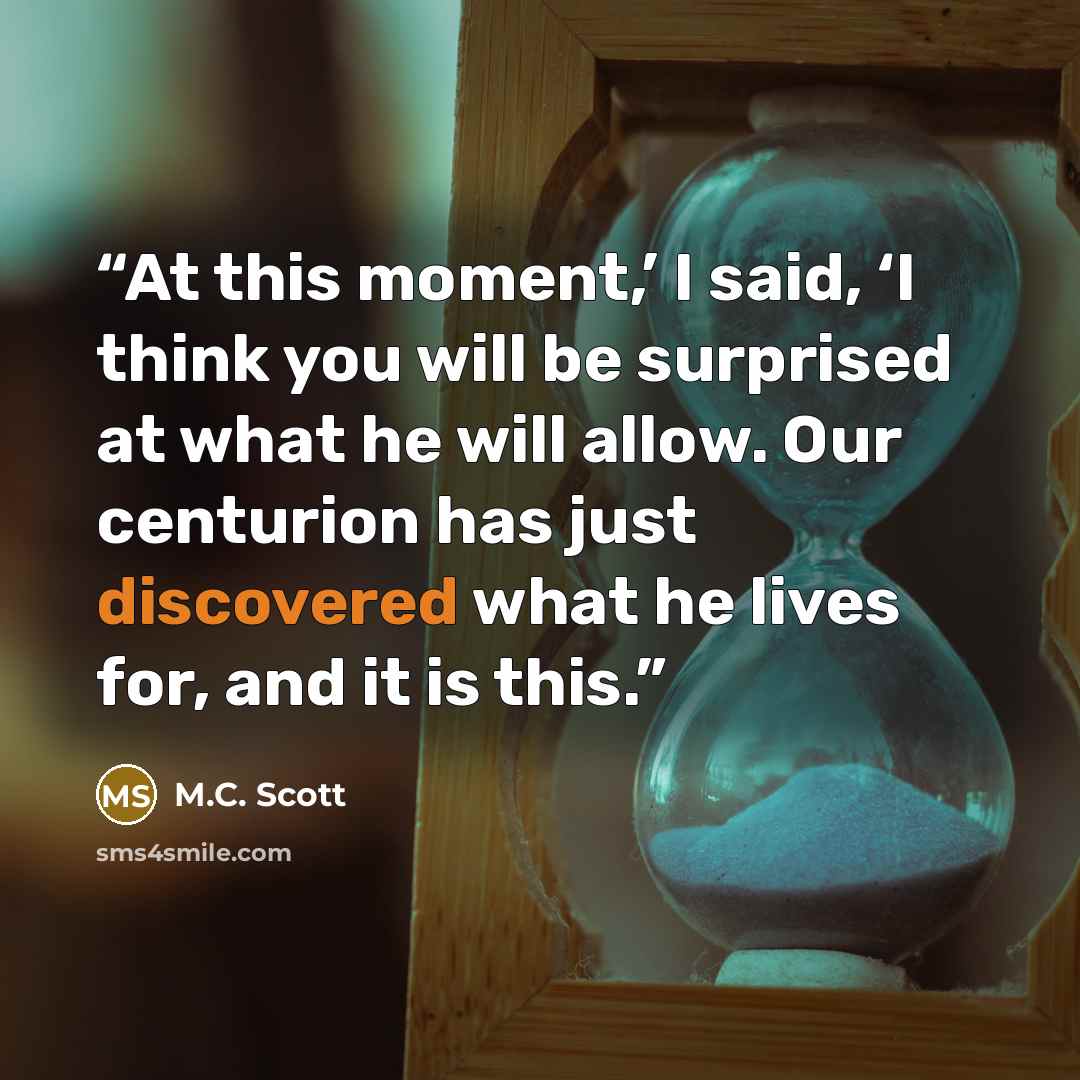 “At this moment,’ I said, ‘I think you will be surprised at what he will allow. Our centurion has just discovered what he lives for, and it is this.” quote by M.C. Scott