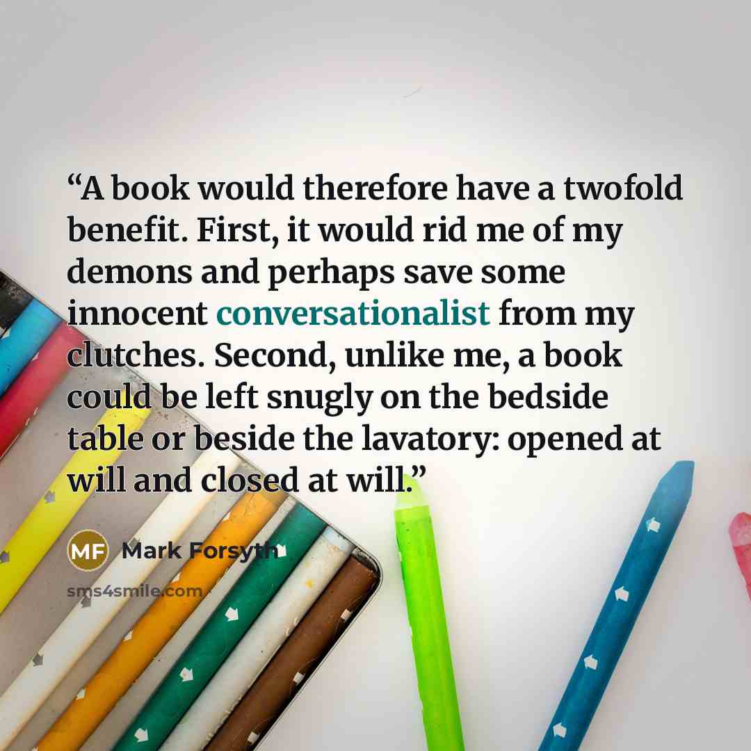 “A book would therefore have a twofold benefit. First, it would rid me of my demons and perhaps save some innocent conversationalist from my clutches. Second, unlike me, a book could be left snugly on the bedside table or beside the lavatory: opened at will and closed at will.” quote by Mark Forsyth