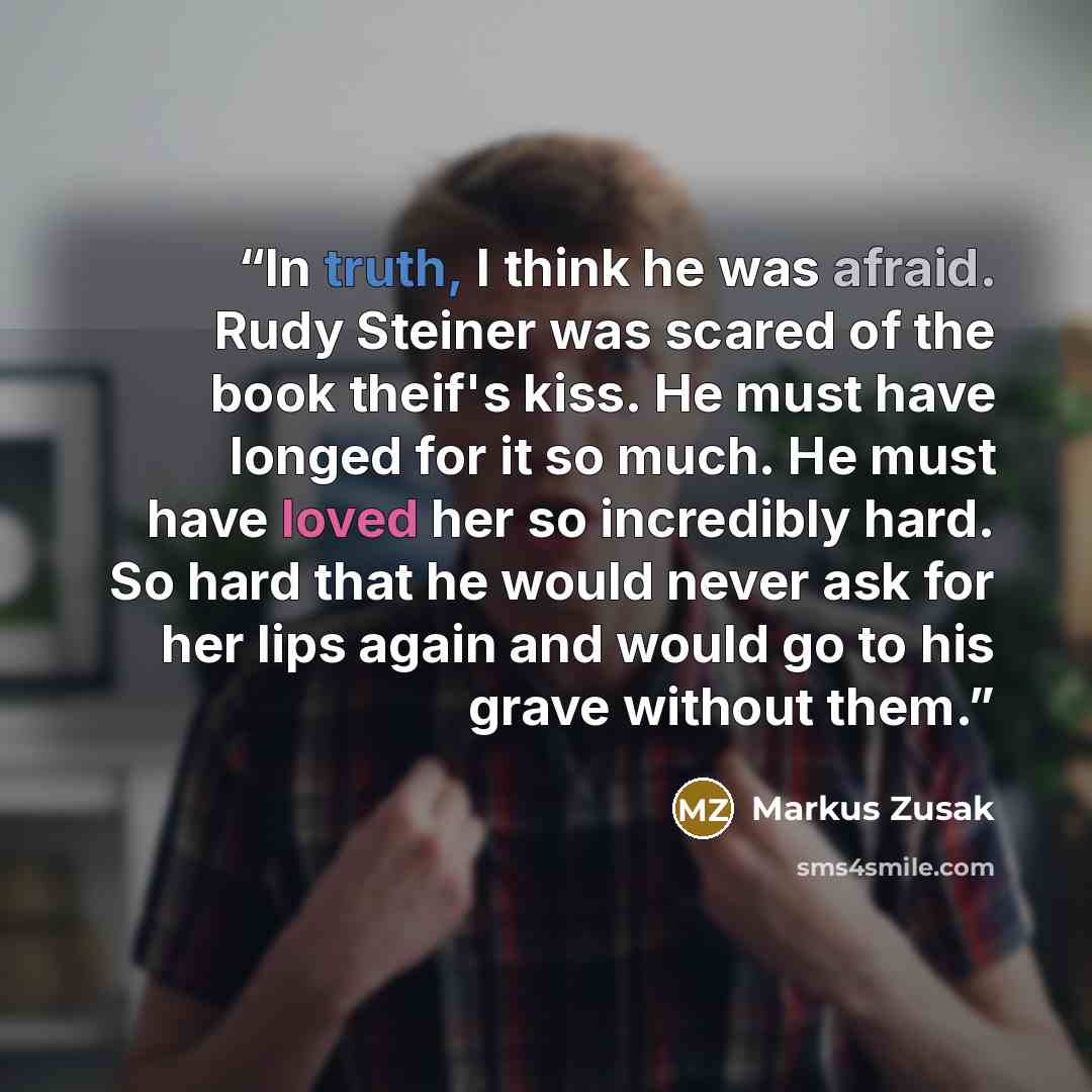 “In truth, I think he was afraid. Rudy Steiner was scared of the book theif's kiss. He must have longed for it so much. He must have loved her so incredibly hard. So hard that he would never ask for her lips again and would go to his grave without them.” quote by Markus Zusak