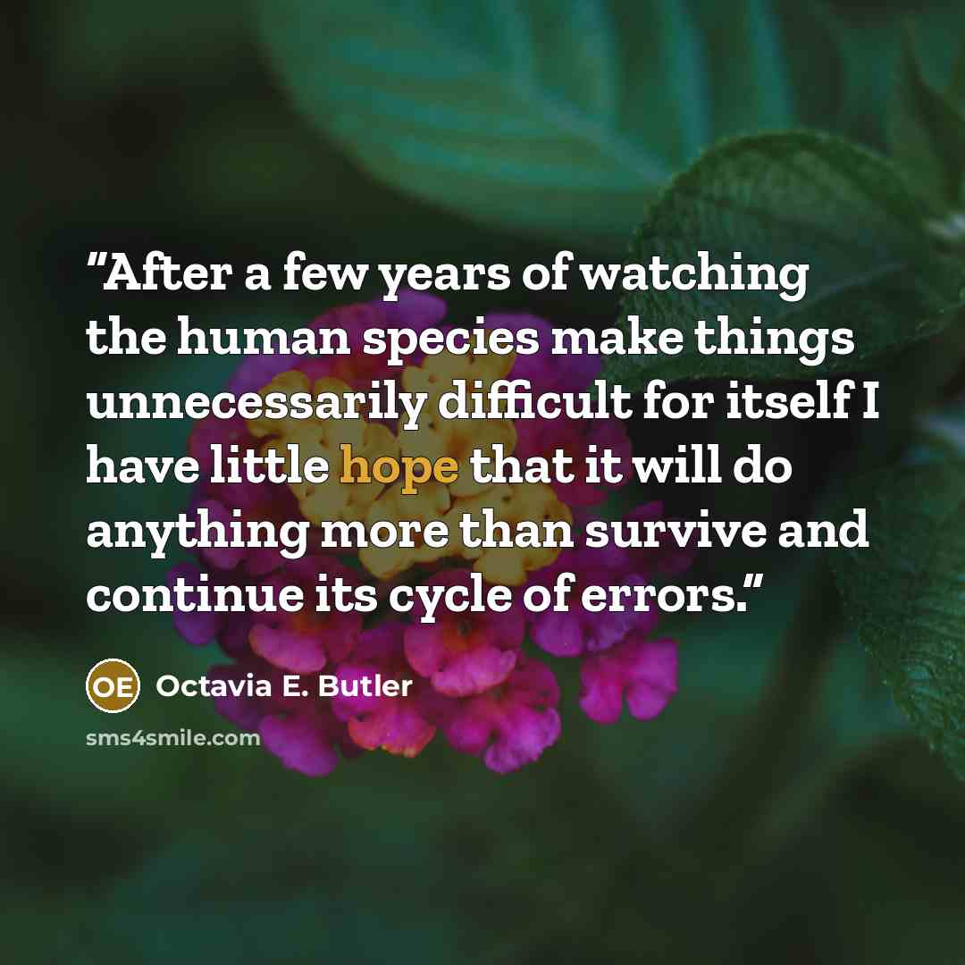“After a few years of watching the human species make things unnecessarily difficult for itself I have little hope that it will do anything more than survive and continue its cycle of errors.” quote by Octavia E. Butler