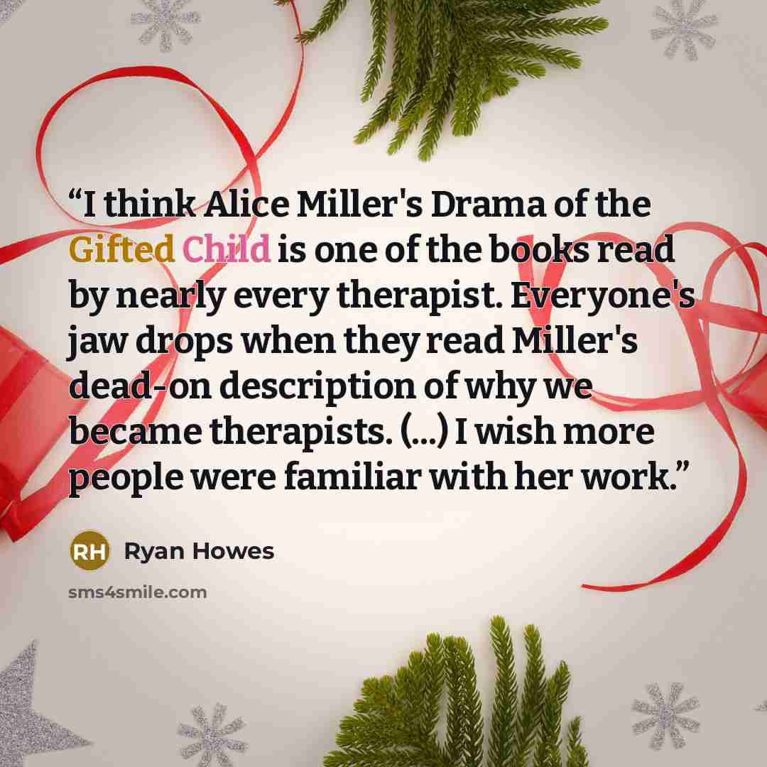 “I think Alice Miller's Drama of the Gifted Child is one of the books read by nearly every therapist. Everyone's jaw drops when they read Miller's dead-on description of why we became therapists. (...) I wish more people were familiar with her work.” quote by Ryan Howes