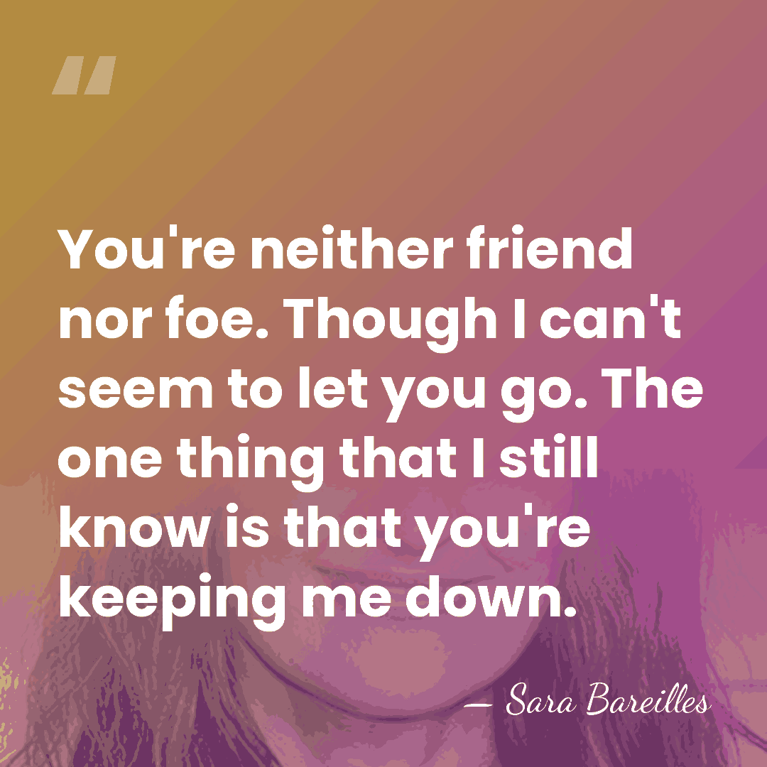 You're neither friend nor foe. Though I can't seem to let you&hellip; - Sara Bareilles