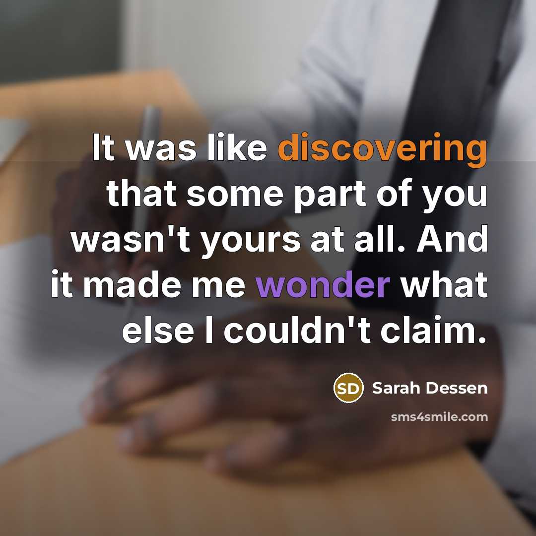 “It was like discovering that some part of you wasn't yours at all. And it made me wonder what else I couldn't claim.” quote by Sarah Dessen