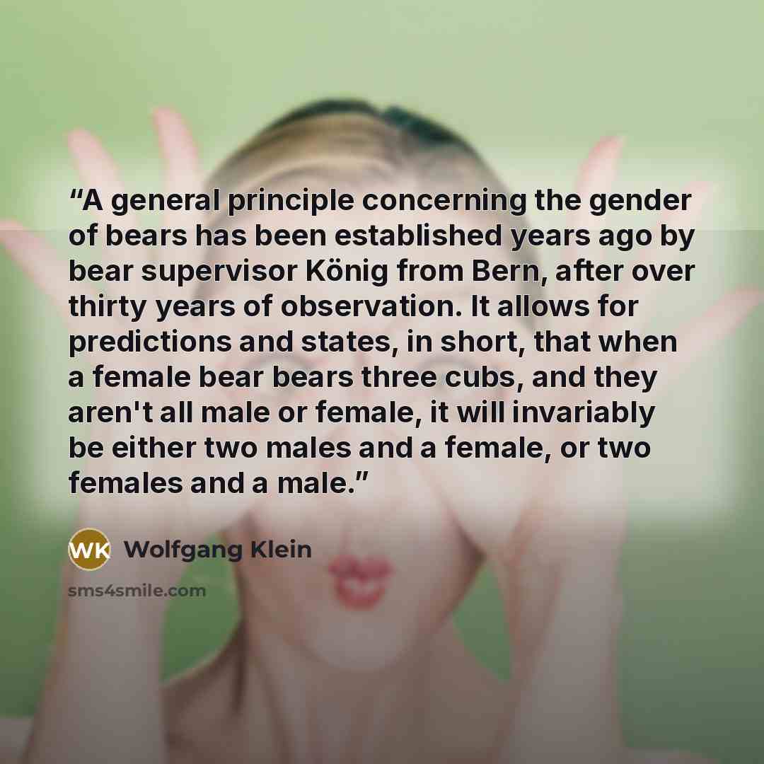 “A general principle concerning the gender of bears has been established years ago by bear supervisor König from Bern, after over thirty years of observation. It allows for predictions and states, in short, that when a female bear bears three cubs, and they aren't all male or female, it will…” quote by Wolfgang Klein