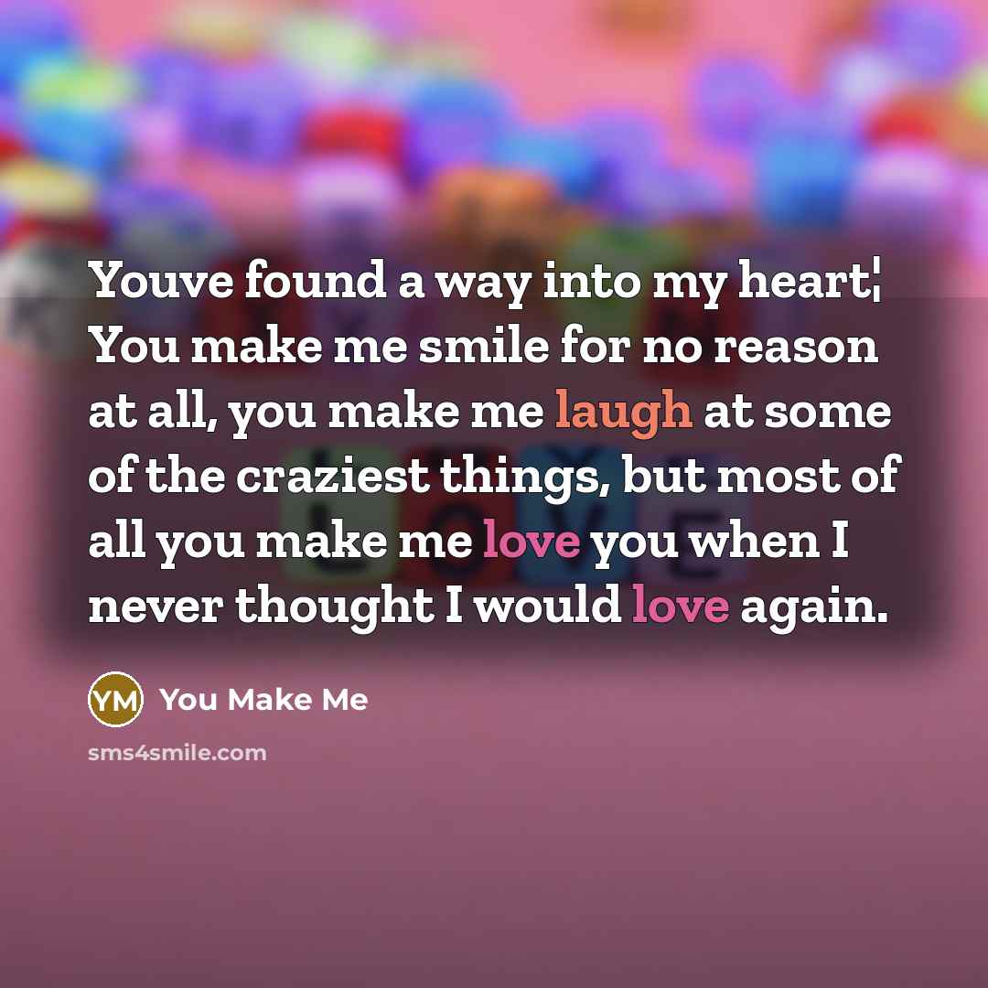 “Youve found a way into my heart¦ You make me smile for no reason at all, you make me laugh at some of the craziest things, but most of all you make me love you when I never thought I would love again.” quote by You Make Me