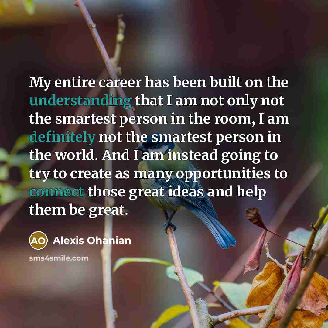 “My entire career has been built on the understanding that I am not only not the smartest person in the room, I am definitely not the smartest person in the world. And I am instead going to try to create as many opportunities to connect those great ideas and help them be great.” quote by Alexis Ohanian