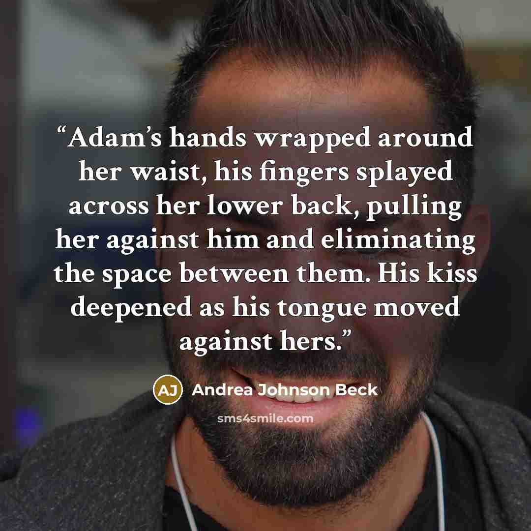 “Adam’s hands wrapped around her waist, his fingers splayed across her lower back, pulling her against him and eliminating the space between them. His kiss deepened as his tongue moved against hers.” quote by Andrea Johnson Beck