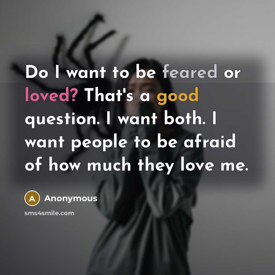 “Do I want to be feared or loved? That's a good question. I want both. I want people to be afraid of how much they love me.” quote by Anonymous