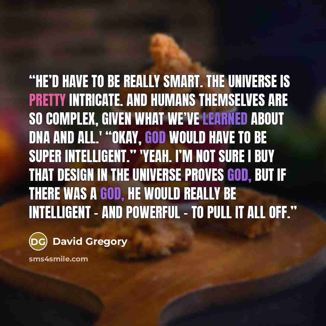 “He’d have to be really smart. The universe is pretty intricate. And humans themselves are so complex, given what we’ve learned about DNA and all.' “Okay, God would have to be super intelligent.” 'Yeah. I’m not sure I buy that design in the universe proves God, but if there was a God, he would…” quote by David Gregory