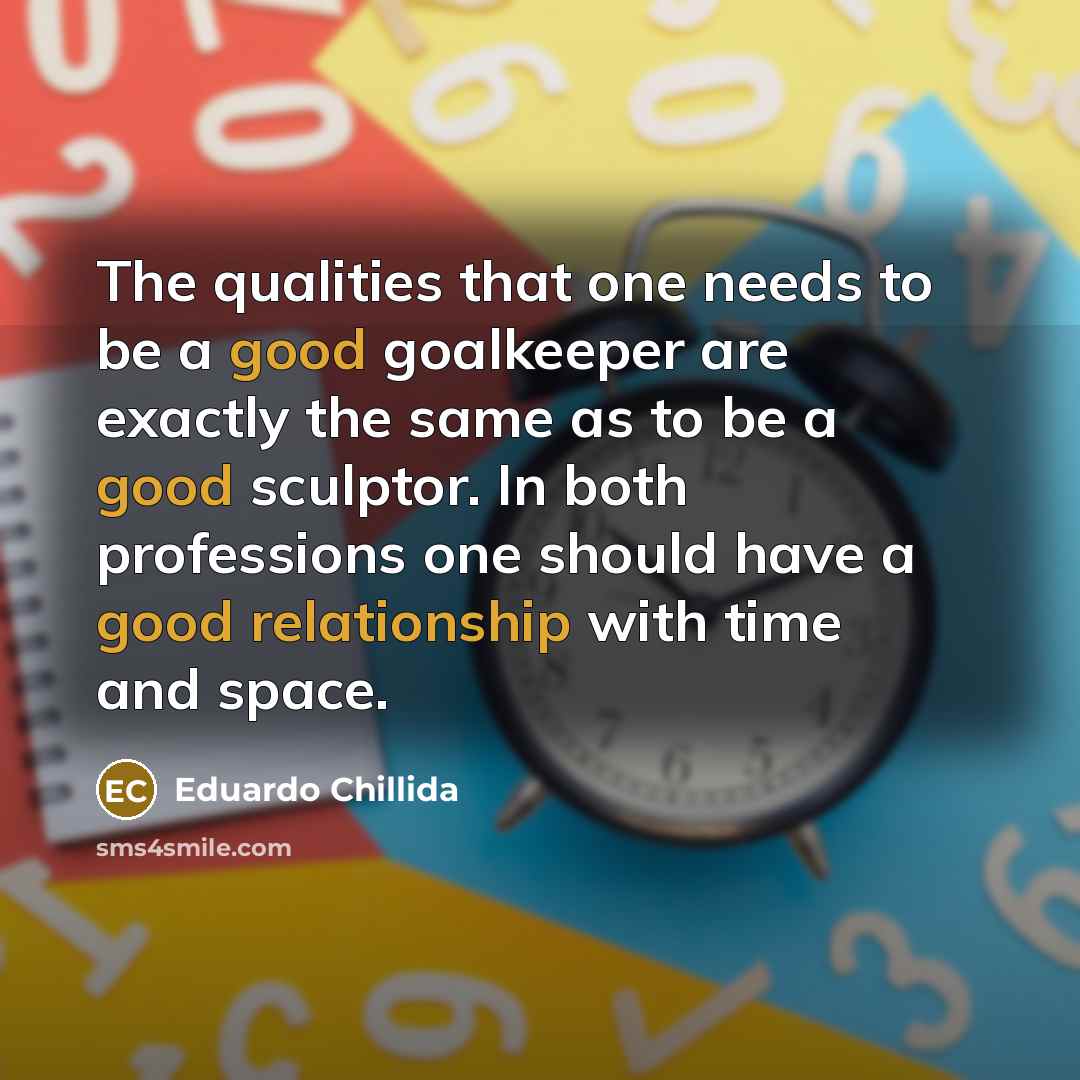 “The qualities that one needs to be a good goalkeeper are exactly the same as to be a good sculptor. In both professions one should have a good relationship with time and space.” quote by Eduardo Chillida