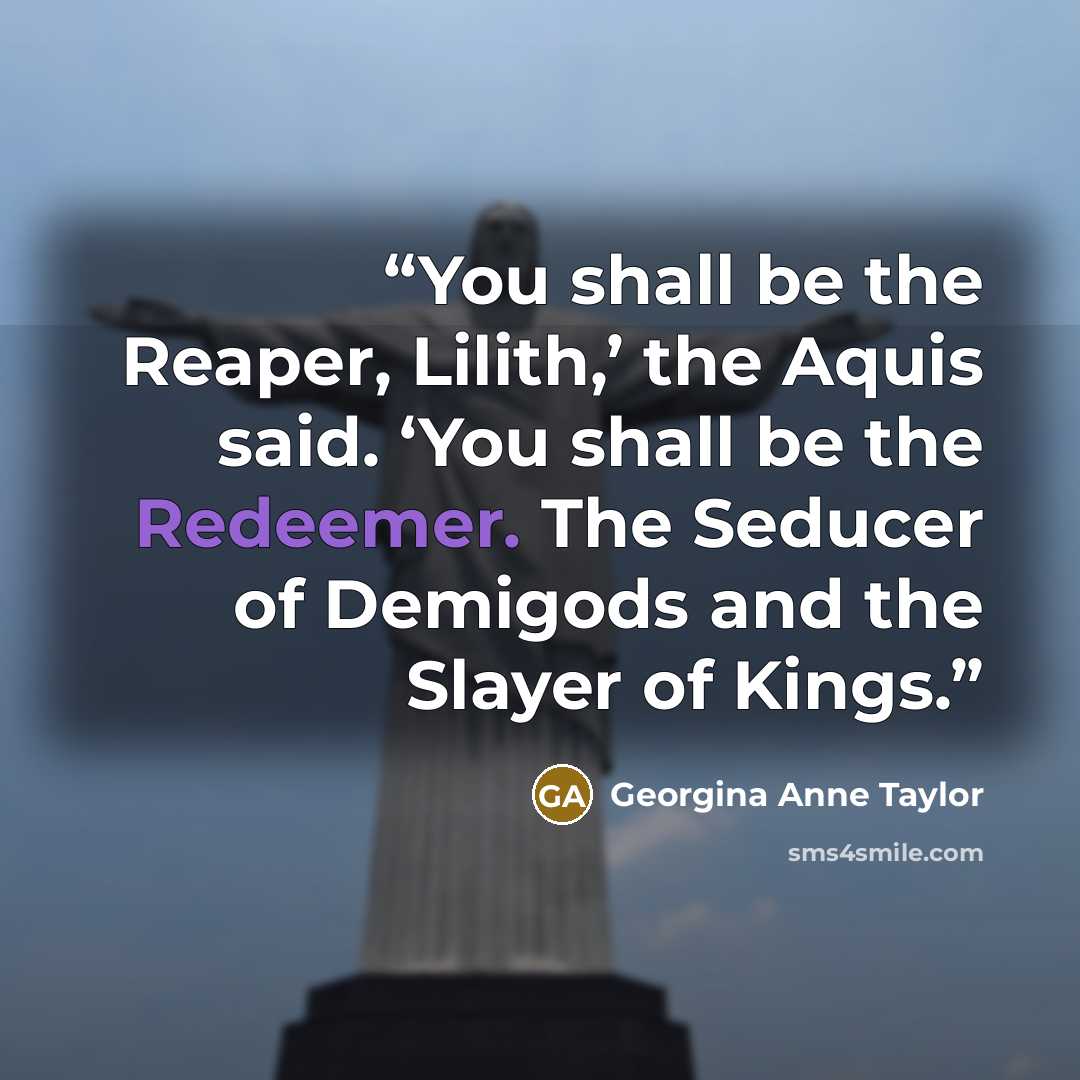 “You shall be the Reaper, Lilith,’ the Aquis said. ‘You shall be the Redeemer. The Seducer of Demigods and the Slayer of Kings.” quote by Georgina Anne Taylor
