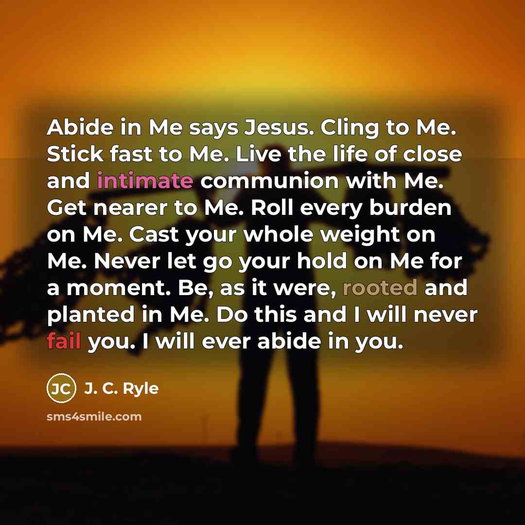 “Abide in Me says Jesus. Cling to Me. Stick fast to Me. Live the life of close and intimate communion with Me. Get nearer to Me. Roll every burden on Me. Cast your whole weight on Me. Never let go your hold on Me for a moment. Be, as it were, rooted and planted in Me. Do this and I will never fail…” quote by J. C. Ryle