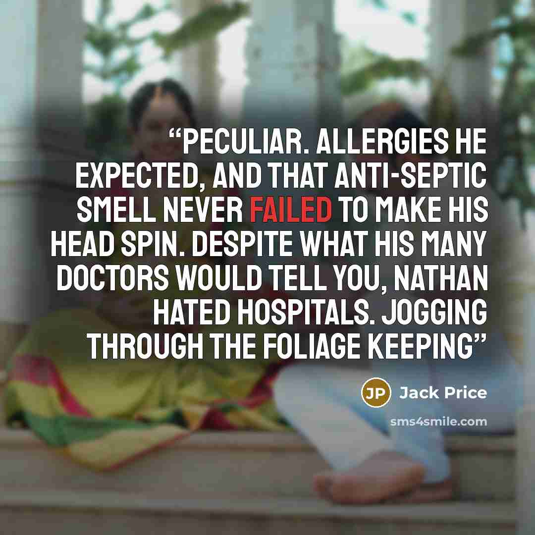 “peculiar. Allergies he expected, and that anti-septic smell never failed to make his head spin. Despite what his many Doctors would tell you, Nathan hated hospitals. Jogging through the foliage keeping” quote by Jack Price