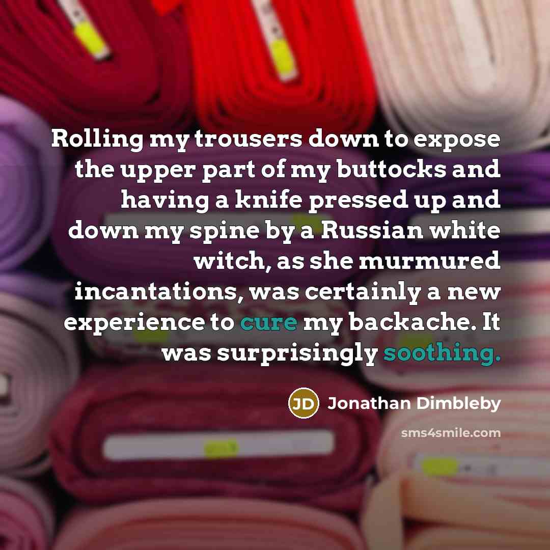 “Rolling my trousers down to expose the upper part of my buttocks and having a knife pressed up and down my spine by a Russian white witch, as she murmured incantations, was certainly a new experience to cure my backache. It was surprisingly soothing.” quote by Jonathan Dimbleby