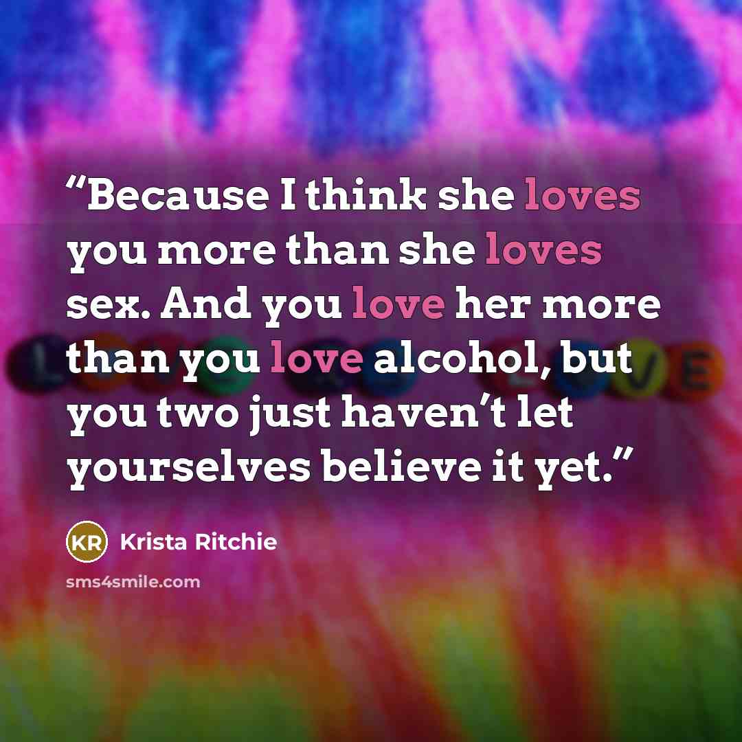 “Because I think she loves you more than she loves sex. And you love her more than you love alcohol, but you two just haven’t let yourselves believe it yet.” quote by Krista Ritchie