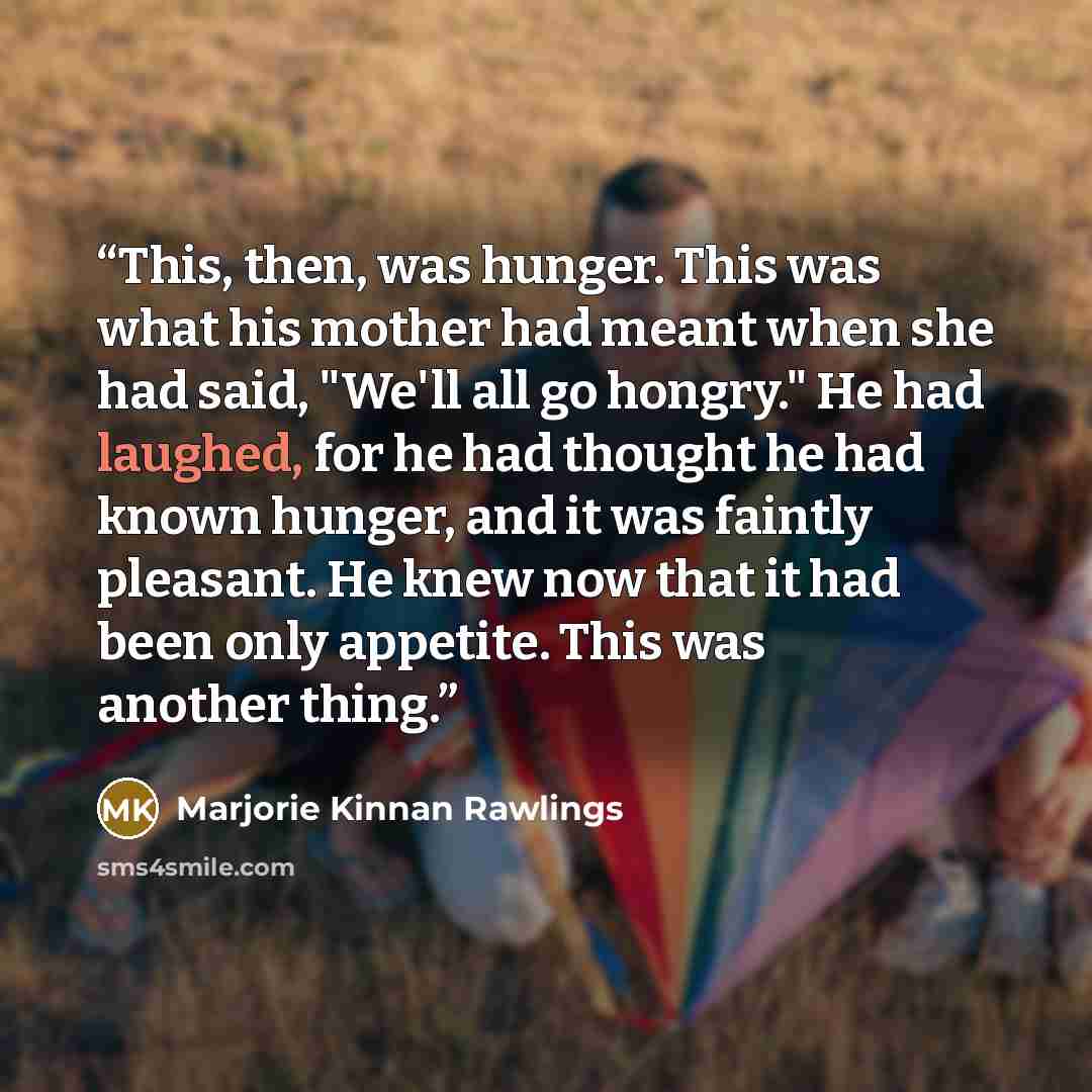 “This, then, was hunger. This was what his mother had meant when she had said, "We'll all go hongry." He had laughed, for he had thought he had known hunger, and it was faintly pleasant. He knew now that it had been only appetite. This was another thing.” quote by Marjorie Kinnan Rawlings