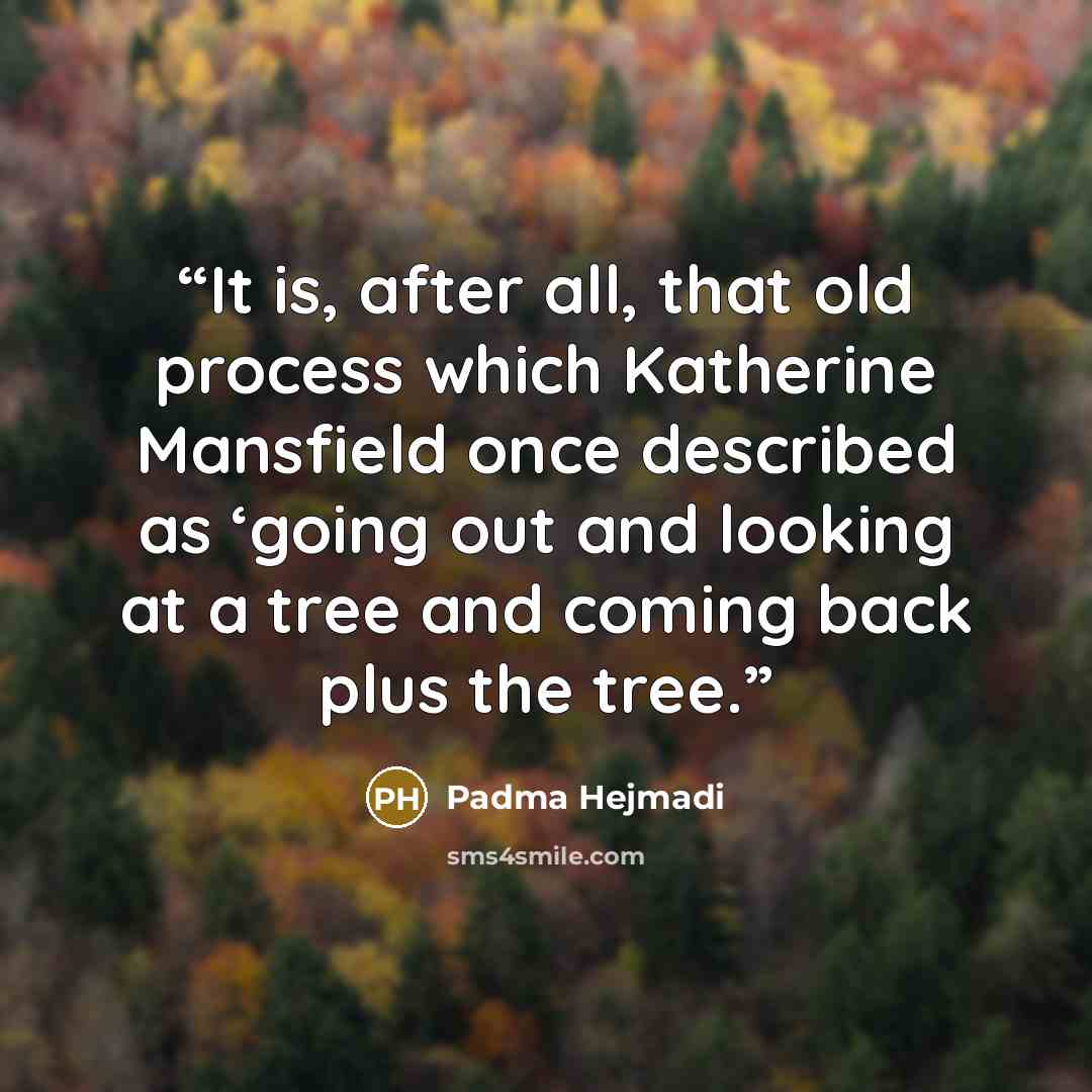 “It is, after all, that old process which Katherine Mansfield once described as ‘going out and looking at a tree and coming back plus the tree.” quote by Padma Hejmadi