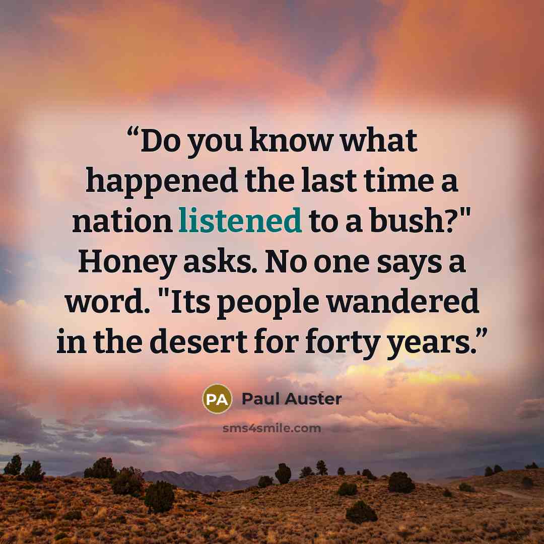 “Do you know what happened the last time a nation listened to a bush?" Honey asks. No one says a word. "Its people wandered in the desert for forty years.” quote by Paul Auster