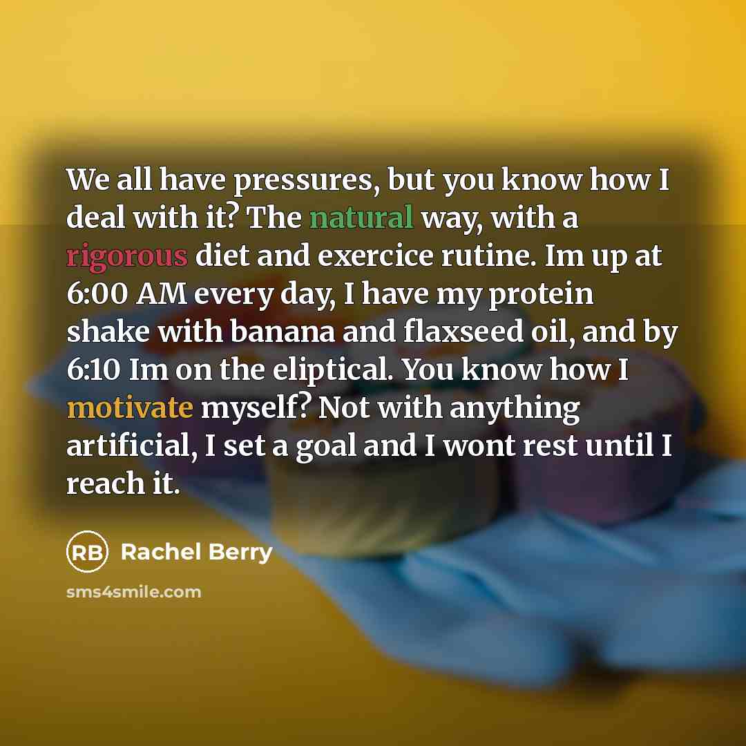 “We all have pressures, but you know how I deal with it? The natural way, with a rigorous diet and exercice rutine. Im up at 6:00 AM every day, I have my protein shake with banana and flaxseed oil, and by 6:10 Im on the eliptical. You know how I motivate myself? Not with anything artificial, I set…” quote by Rachel Berry