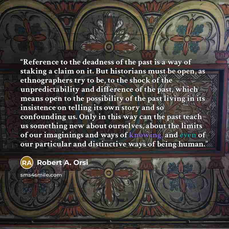 “Reference to the deadness of the past is a way of staking a claim on it. But historians must be open, as ethnographers try to be, to the shock of the unpredictability and difference of the past, which means open to the possibility of the past living in its insistence on telling its own story and…” quote by Robert A. Orsi