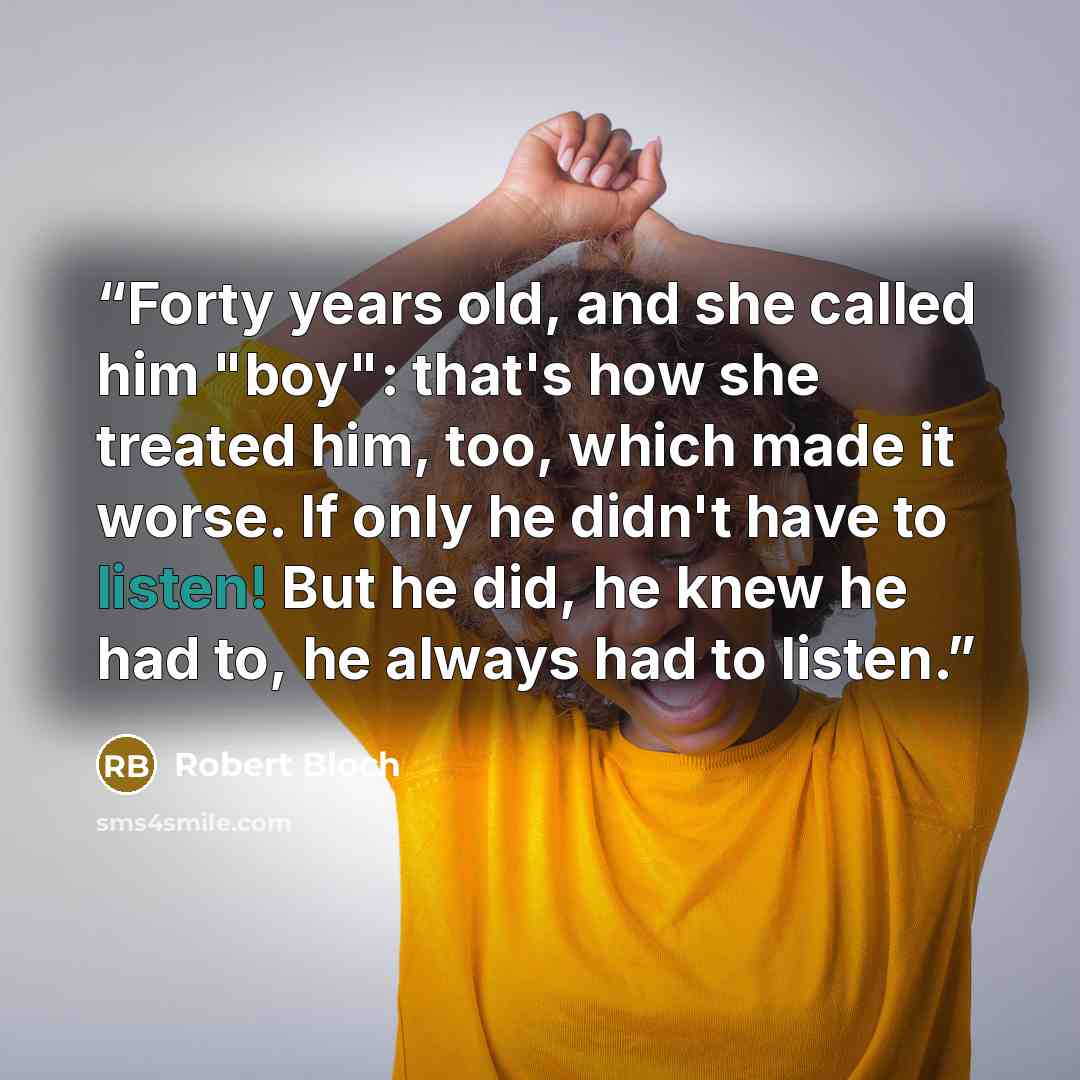 “Forty years old, and she called him "boy": that's how she treated him, too, which made it worse. If only he didn't have to listen! But he did, he knew he had to, he always had to listen.” quote by Robert Bloch