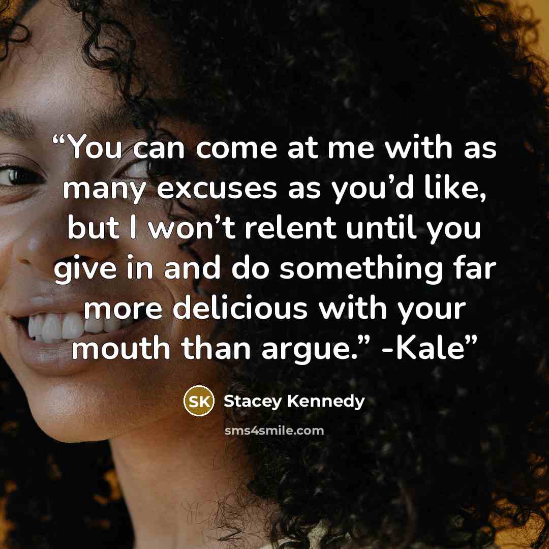 “You can come at me with as many excuses as you’d like, but I won’t relent until you give in and do something far more delicious with your mouth than argue.” -Kale” quote by Stacey Kennedy