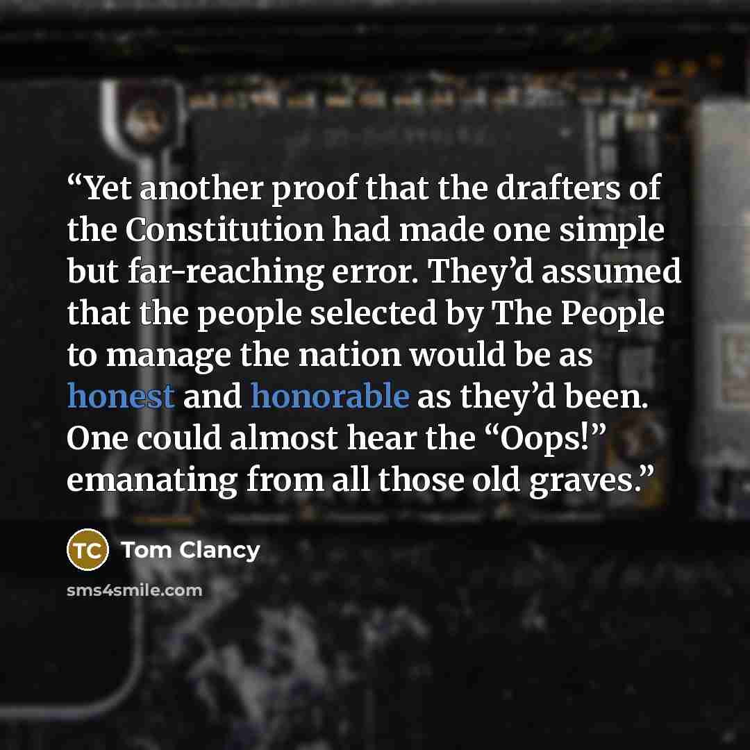 “Yet another proof that the drafters of the Constitution had made one simple but far-reaching error. They’d assumed that the people selected by The People to manage the nation would be as honest and honorable as they’d been. One could almost hear the “Oops!” emanating from all those old graves.” quote by Tom Clancy